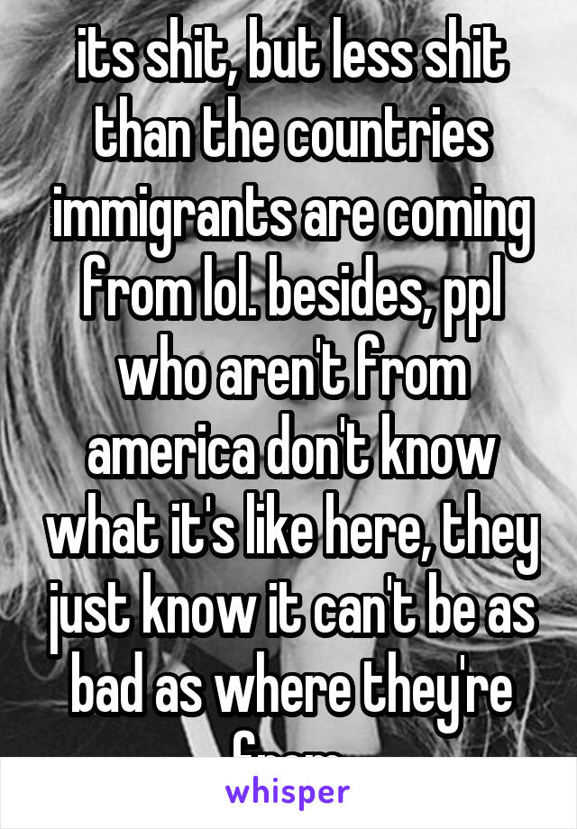 its shit, but less shit than the countries immigrants are coming from lol. besides, ppl who aren't from america don't know what it's like here, they just know it can't be as bad as where they're from.