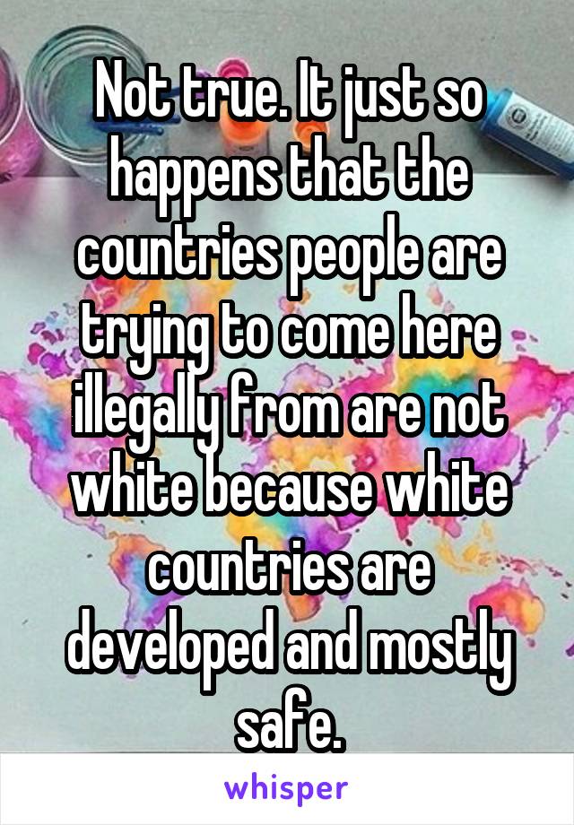 Not true. It just so happens that the countries people are trying to come here illegally from are not white because white countries are developed and mostly safe.