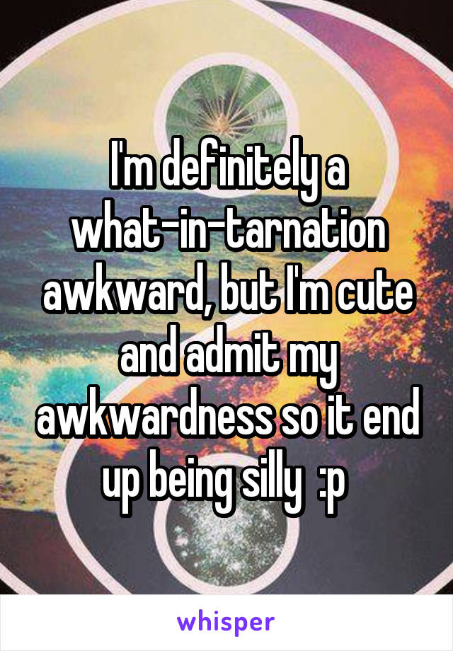 I'm definitely a what-in-tarnation awkward, but I'm cute and admit my awkwardness so it end up being silly  :p 