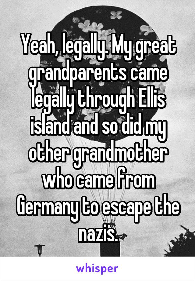 Yeah, legally. My great grandparents came legally through Ellis island and so did my other grandmother who came from Germany to escape the nazis.