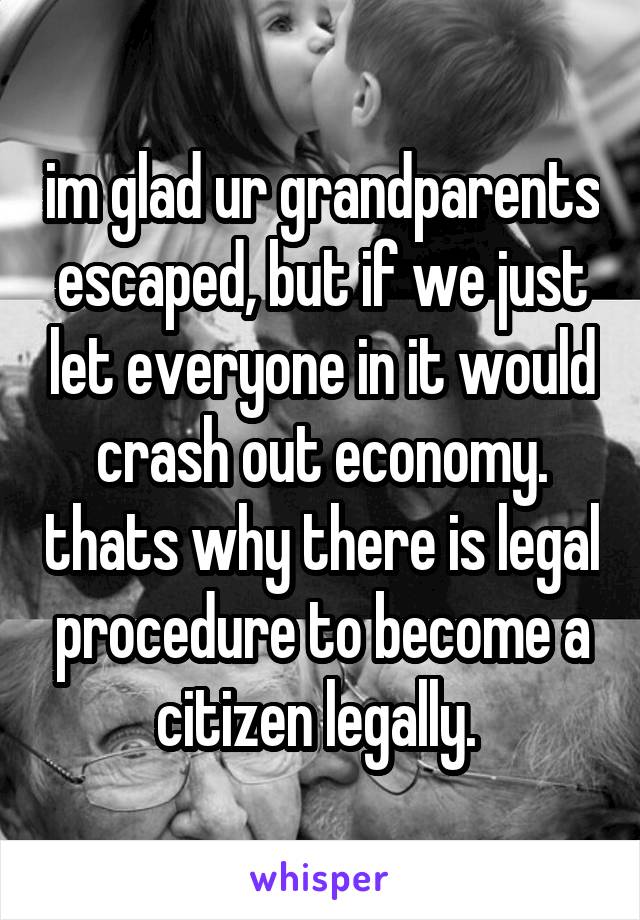 im glad ur grandparents escaped, but if we just let everyone in it would crash out economy. thats why there is legal procedure to become a citizen legally. 