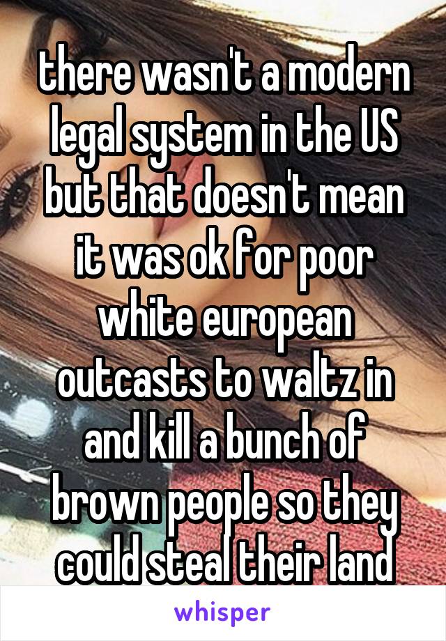 there wasn't a modern legal system in the US but that doesn't mean it was ok for poor white european outcasts to waltz in and kill a bunch of brown people so they could steal their land