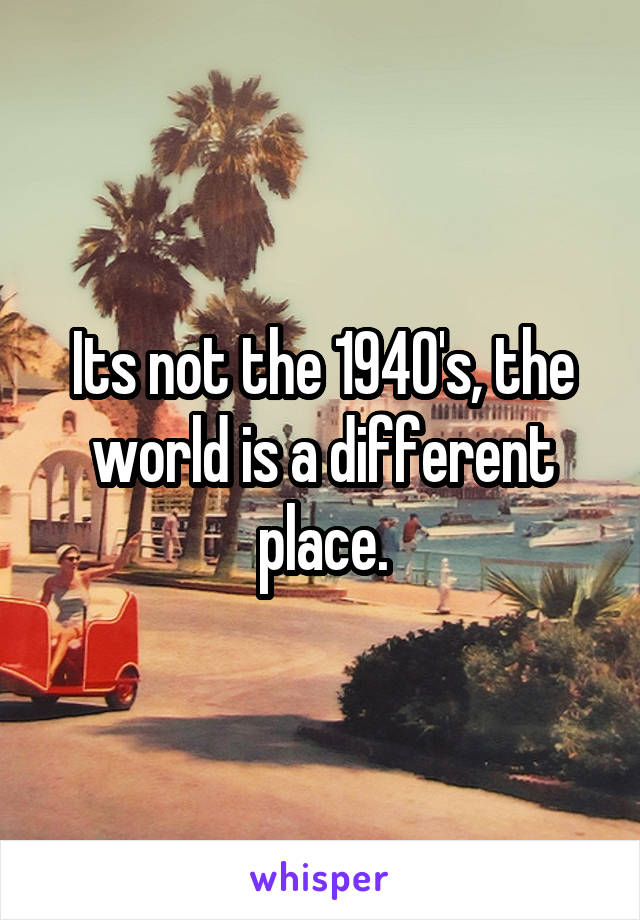 Its not the 1940's, the world is a different place.