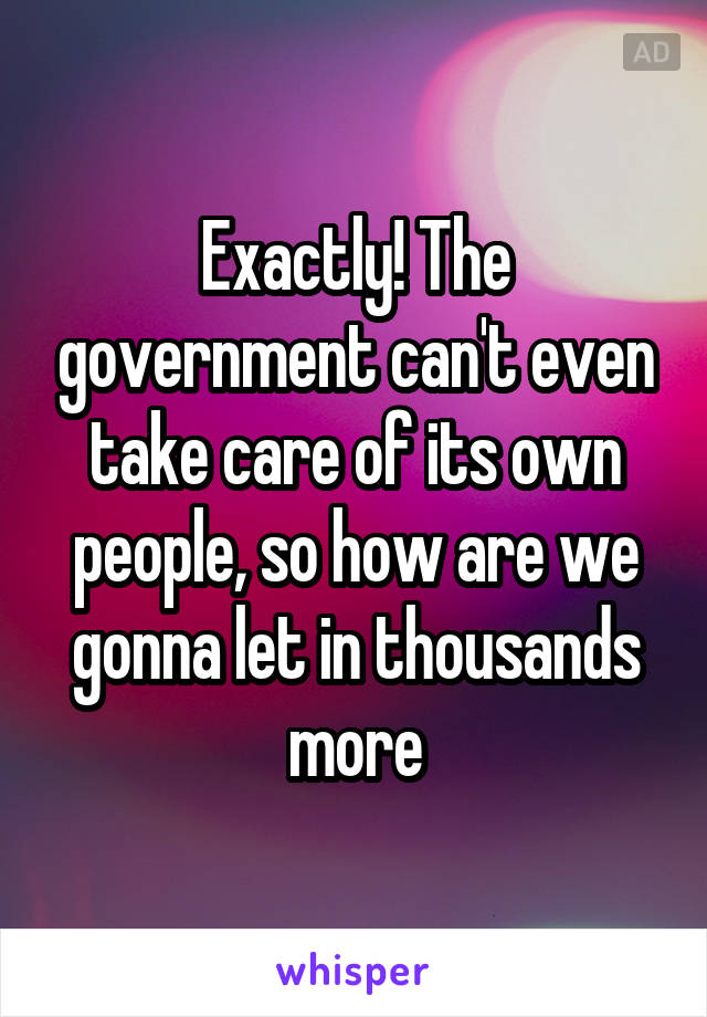 Exactly! The government can't even take care of its own people, so how are we gonna let in thousands more