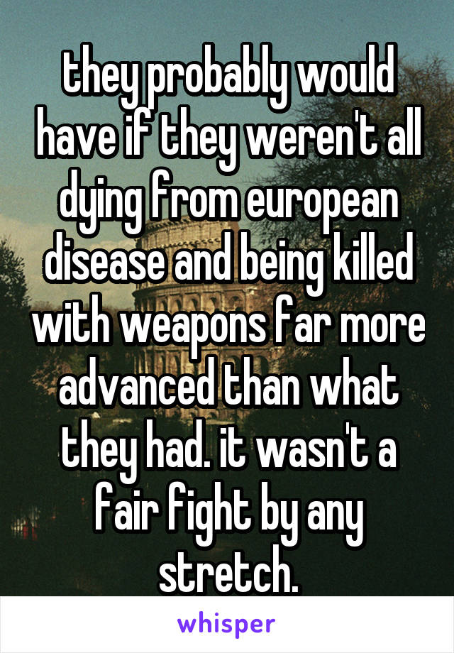 they probably would have if they weren't all dying from european disease and being killed with weapons far more advanced than what they had. it wasn't a fair fight by any stretch.