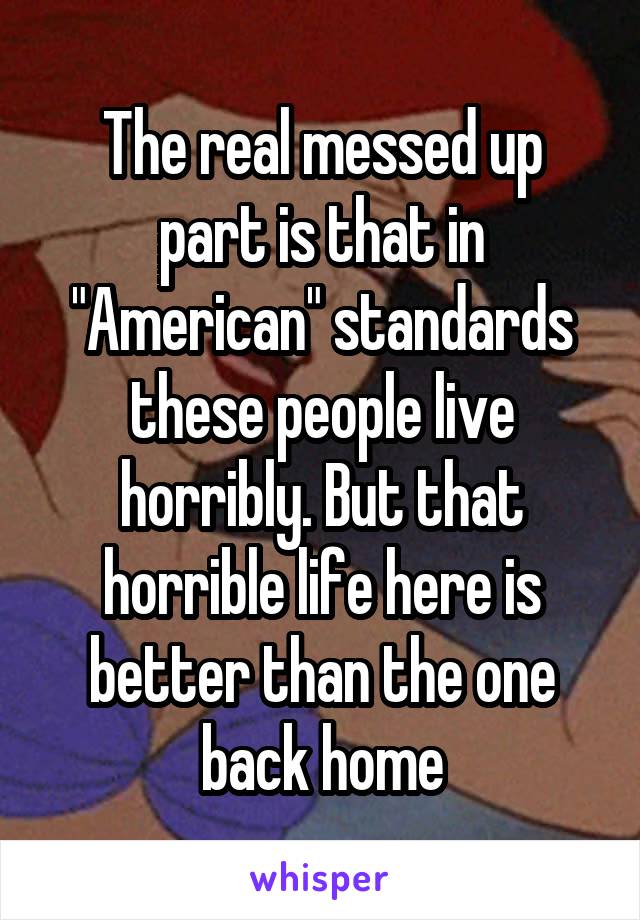 The real messed up part is that in "American" standards these people live horribly. But that horrible life here is better than the one back home