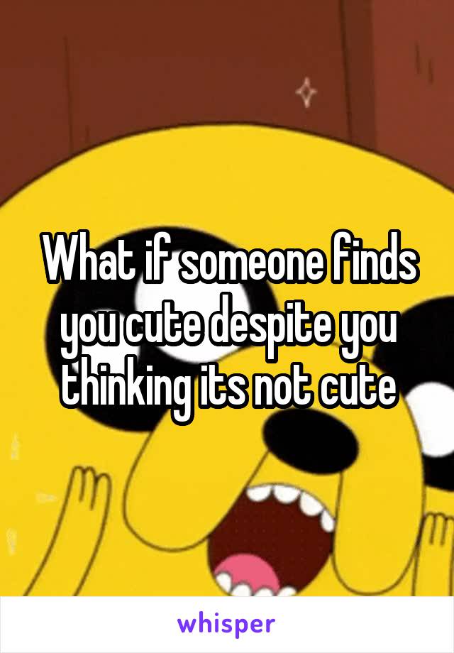 What if someone finds you cute despite you thinking its not cute