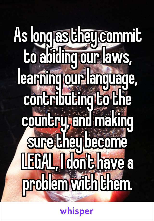 As long as they commit to abiding our laws, learning our language, contributing to the country, and making sure they become LEGAL, I don't have a problem with them.