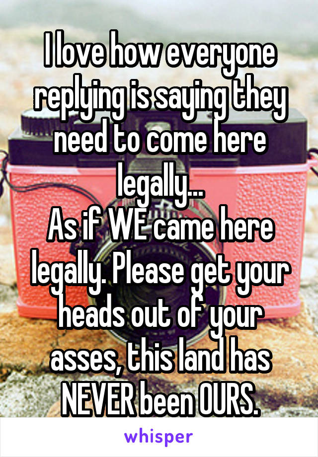 I love how everyone replying is saying they need to come here legally...
As if WE came here legally. Please get your heads out of your asses, this land has NEVER been OURS.