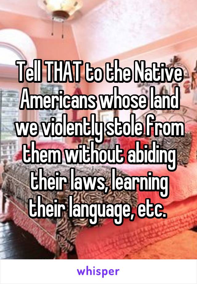 Tell THAT to the Native Americans whose land we violently stole from them without abiding their laws, learning their language, etc. 