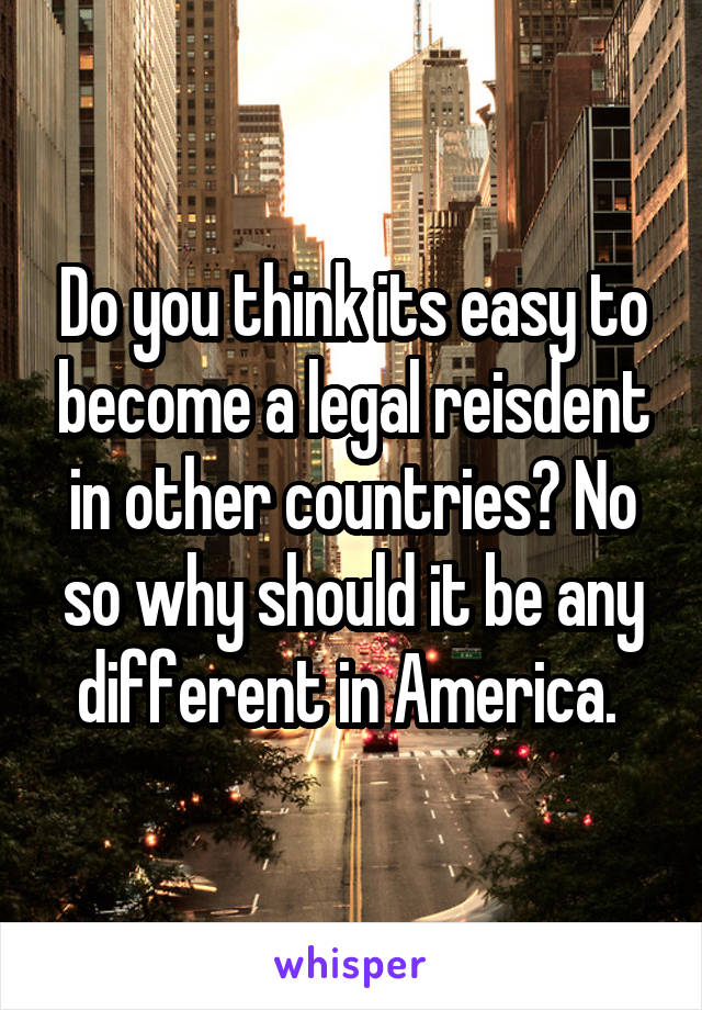 Do you think its easy to become a legal reisdent in other countries? No so why should it be any different in America. 