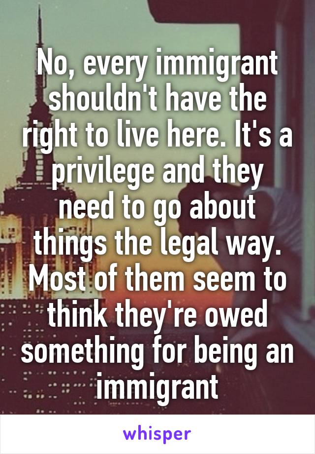 No, every immigrant shouldn't have the right to live here. It's a privilege and they need to go about things the legal way. Most of them seem to think they're owed something for being an immigrant