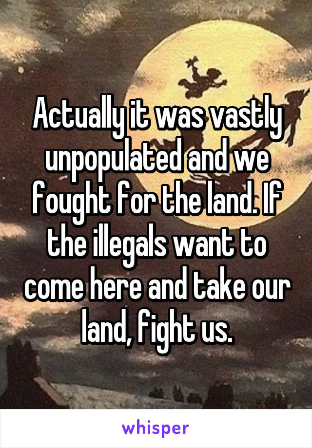 Actually it was vastly unpopulated and we fought for the land. If the illegals want to come here and take our land, fight us.