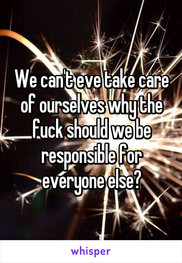 We can't eve take care of ourselves why the fuck should we be responsible for everyone else?