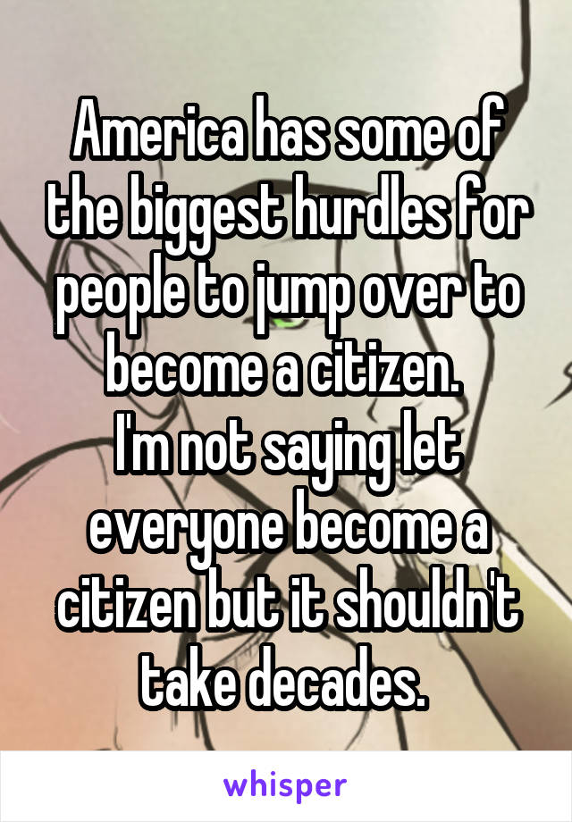 America has some of the biggest hurdles for people to jump over to become a citizen. 
I'm not saying let everyone become a citizen but it shouldn't take decades. 