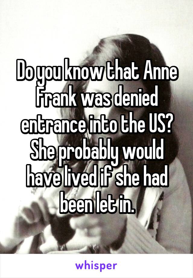 Do you know that Anne Frank was denied entrance into the US? She probably would have lived if she had been let in.