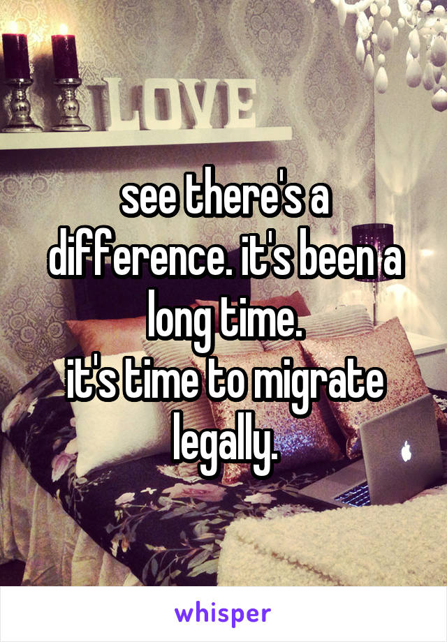 see there's a difference. it's been a long time.
it's time to migrate legally.