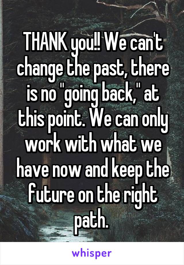 THANK you!! We can't change the past, there is no "going back," at this point. We can only work with what we have now and keep the future on the right path. 