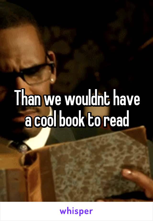 Than we wouldnt have a cool book to read