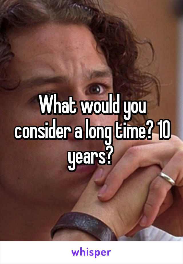 What would you consider a long time? 10 years? 