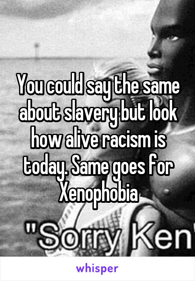 You could say the same about slavery but look how alive racism is today. Same goes for Xenophobia