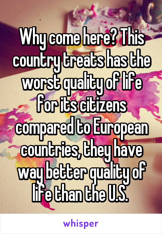 Why come here? This country treats has the worst quality of life for its citizens compared to European countries, they have way better quality of life than the U.S. 