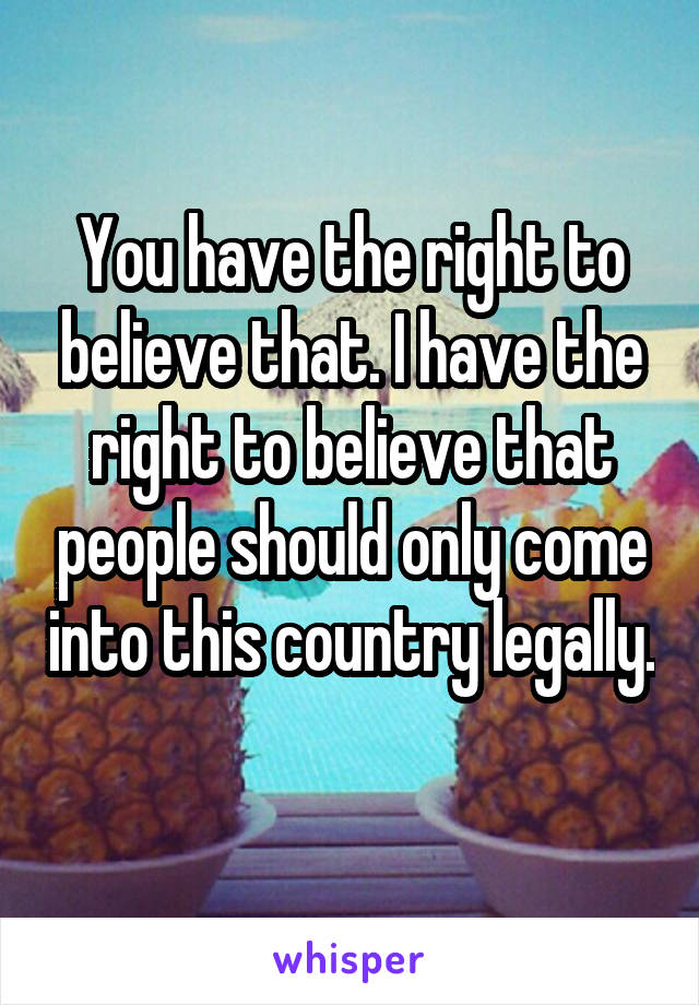 You have the right to believe that. I have the right to believe that people should only come into this country legally. 