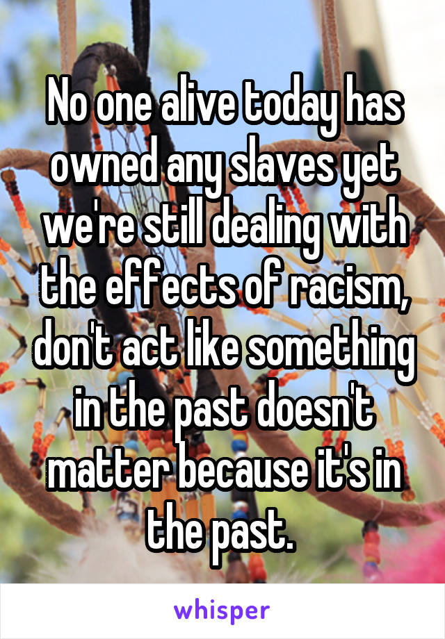 No one alive today has owned any slaves yet we're still dealing with the effects of racism, don't act like something in the past doesn't matter because it's in the past. 