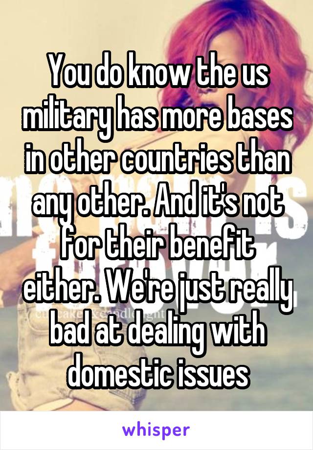 You do know the us military has more bases in other countries than any other. And it's not for their benefit either. We're just really bad at dealing with domestic issues