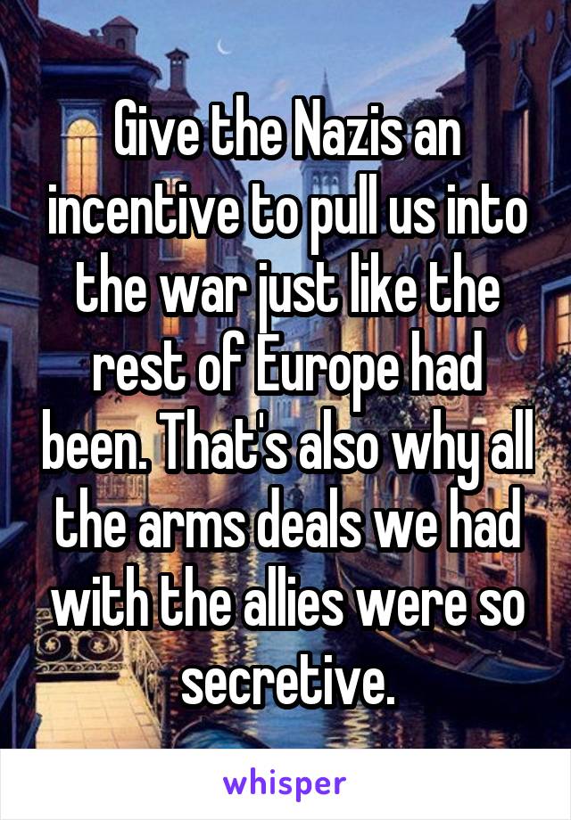 Give the Nazis an incentive to pull us into the war just like the rest of Europe had been. That's also why all the arms deals we had with the allies were so secretive.