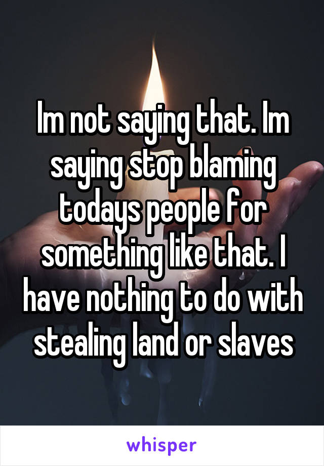 Im not saying that. Im saying stop blaming todays people for something like that. I have nothing to do with stealing land or slaves