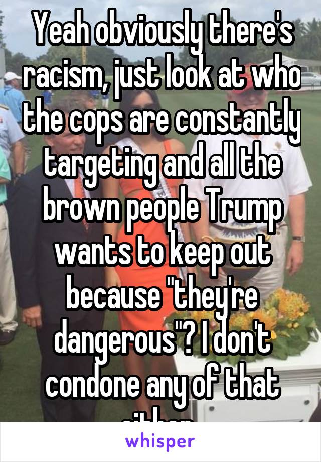 Yeah obviously there's racism, just look at who the cops are constantly targeting and all the brown people Trump wants to keep out because "they're dangerous"? I don't condone any of that either. 