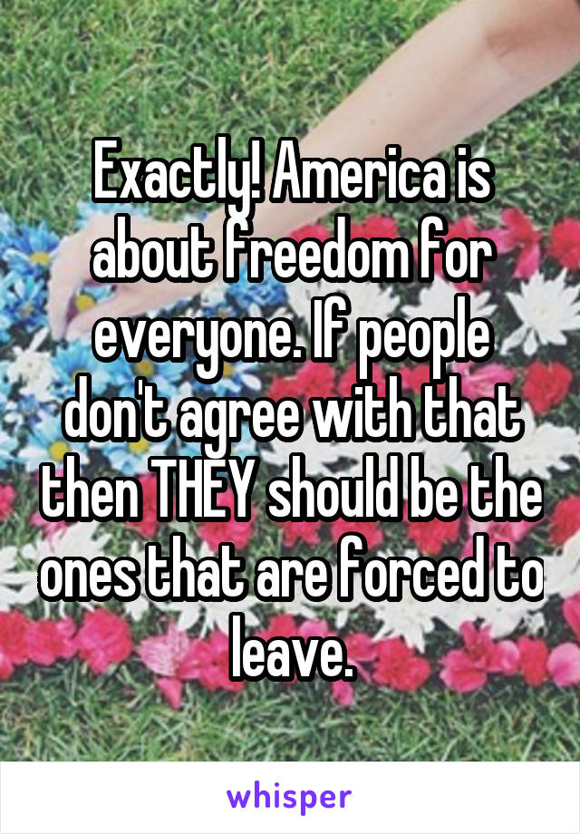 Exactly! America is about freedom for everyone. If people don't agree with that then THEY should be the ones that are forced to leave.