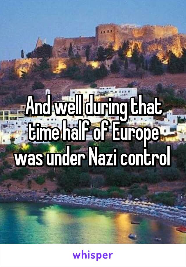 And well during that time half of Europe was under Nazi control 