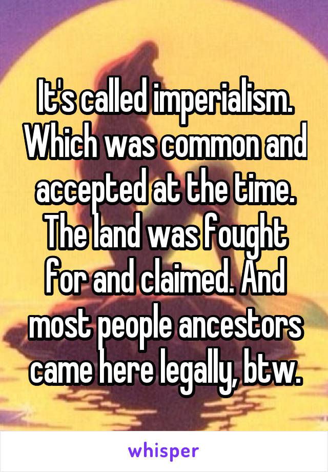 It's called imperialism. Which was common and accepted at the time. The land was fought for and claimed. And most people ancestors came here legally, btw.