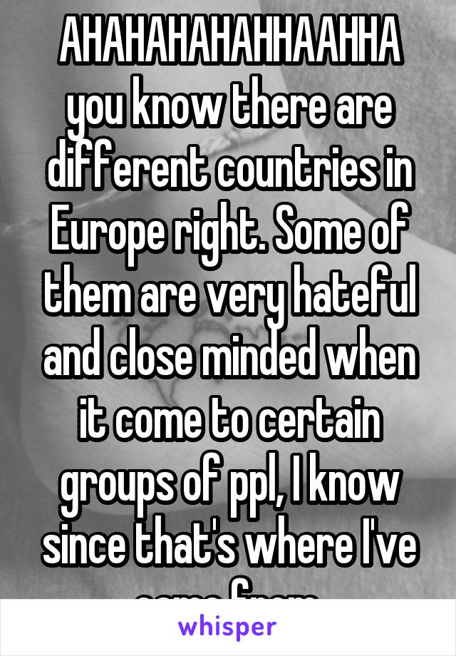 AHAHAHAHAHHAAHHA you know there are different countries in Europe right. Some of them are very hateful and close minded when it come to certain groups of ppl, I know since that's where I've came from.