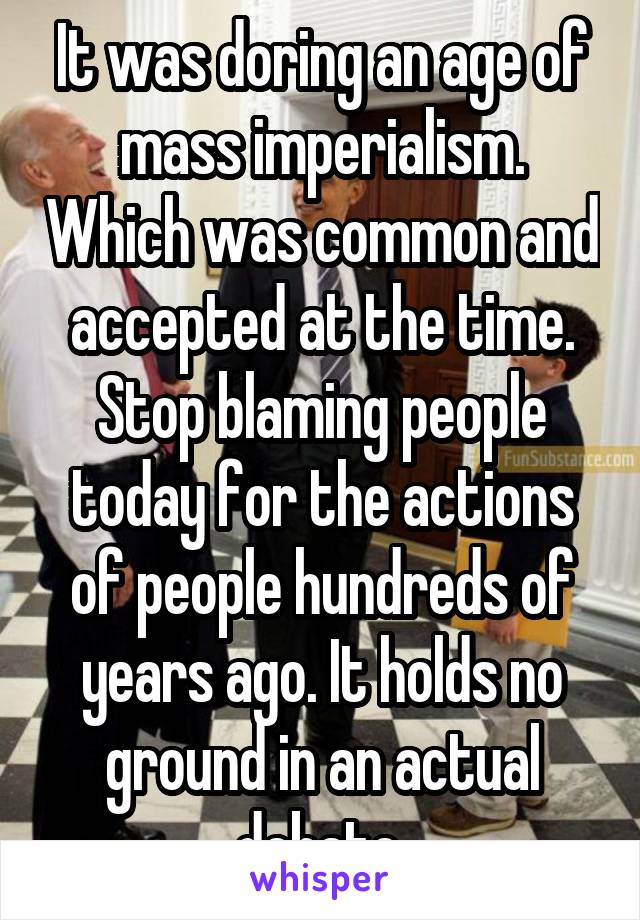 It was doring an age of mass imperialism. Which was common and accepted at the time. Stop blaming people today for the actions of people hundreds of years ago. It holds no ground in an actual debate.