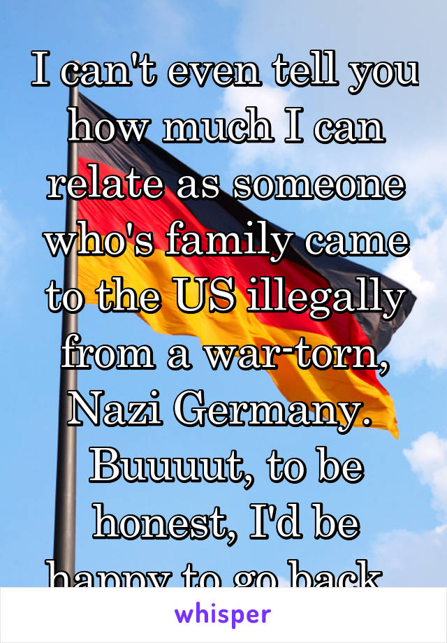 I can't even tell you how much I can relate as someone who's family came to the US illegally from a war-torn, Nazi Germany. 
Buuuut, to be honest, I'd be happy to go back. 