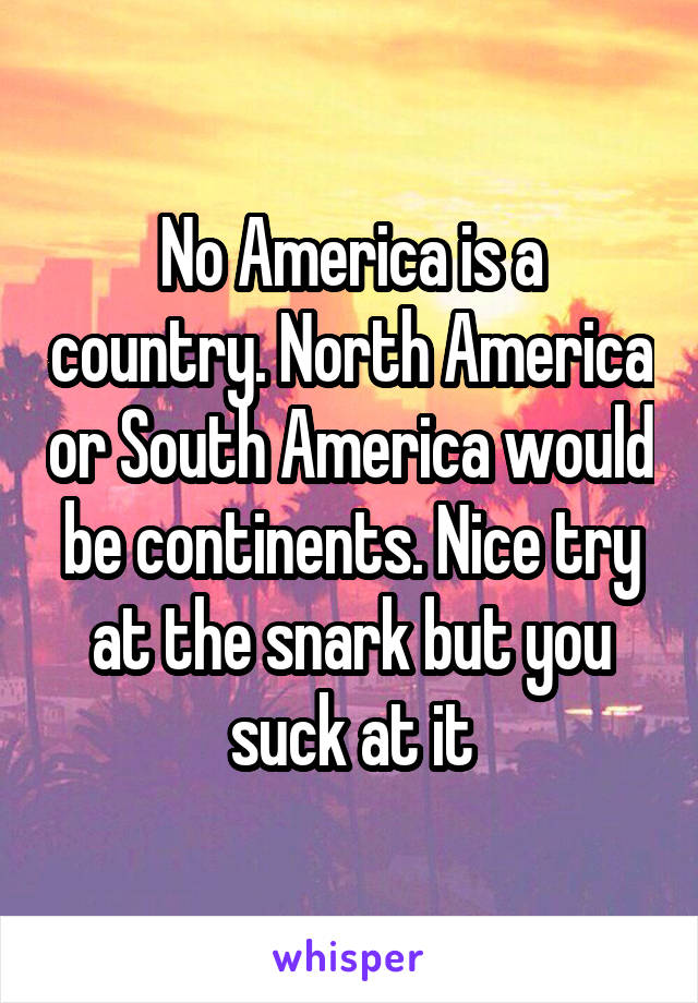 No America is a country. North America or South America would be continents. Nice try at the snark but you suck at it