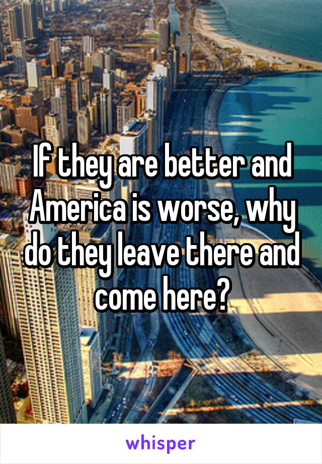 If they are better and America is worse, why do they leave there and come here?