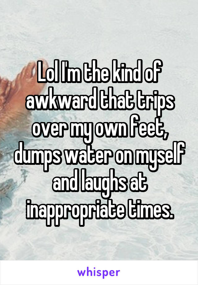 Lol I'm the kind of awkward that trips over my own feet, dumps water on myself and laughs at inappropriate times.