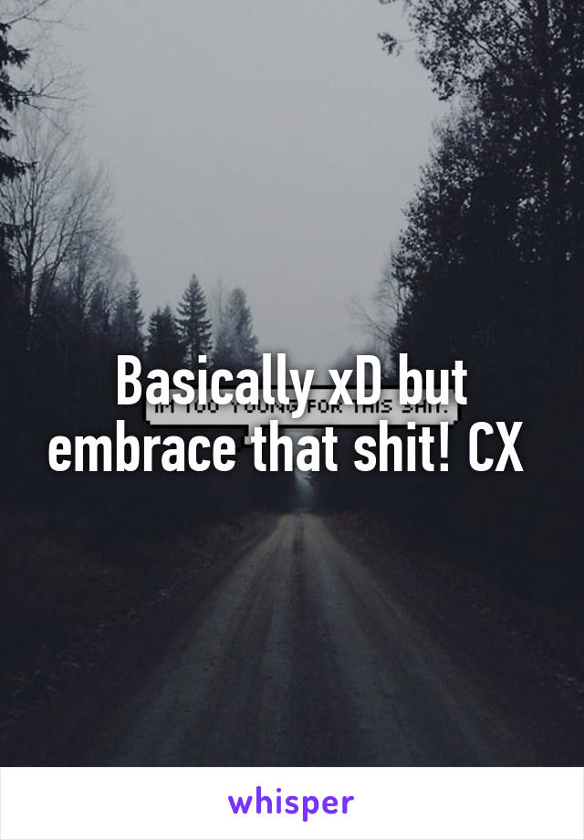 Basically xD but embrace that shit! CX 