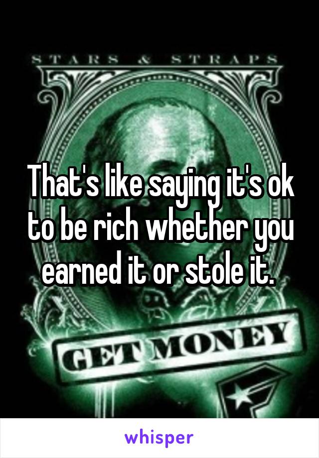 That's like saying it's ok to be rich whether you earned it or stole it. 