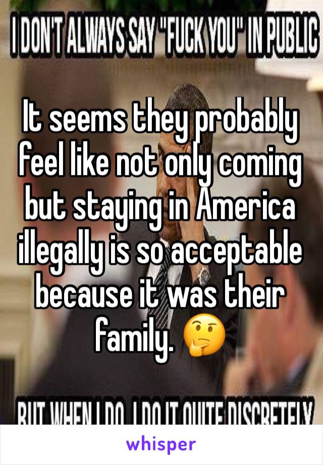 It seems they probably feel like not only coming but staying in America illegally is so acceptable because it was their family. 🤔