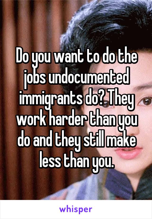 Do you want to do the jobs undocumented immigrants do? They work harder than you do and they still make less than you.