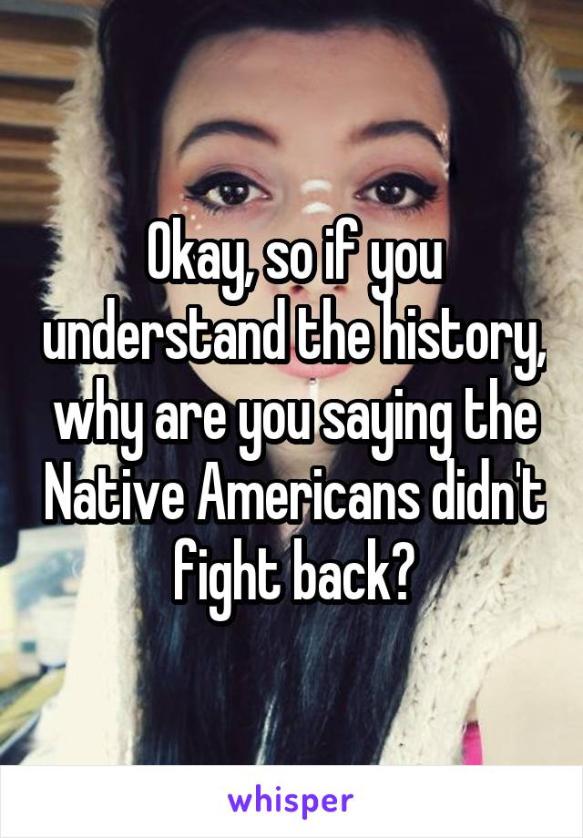 Okay, so if you understand the history, why are you saying the Native Americans didn't fight back?