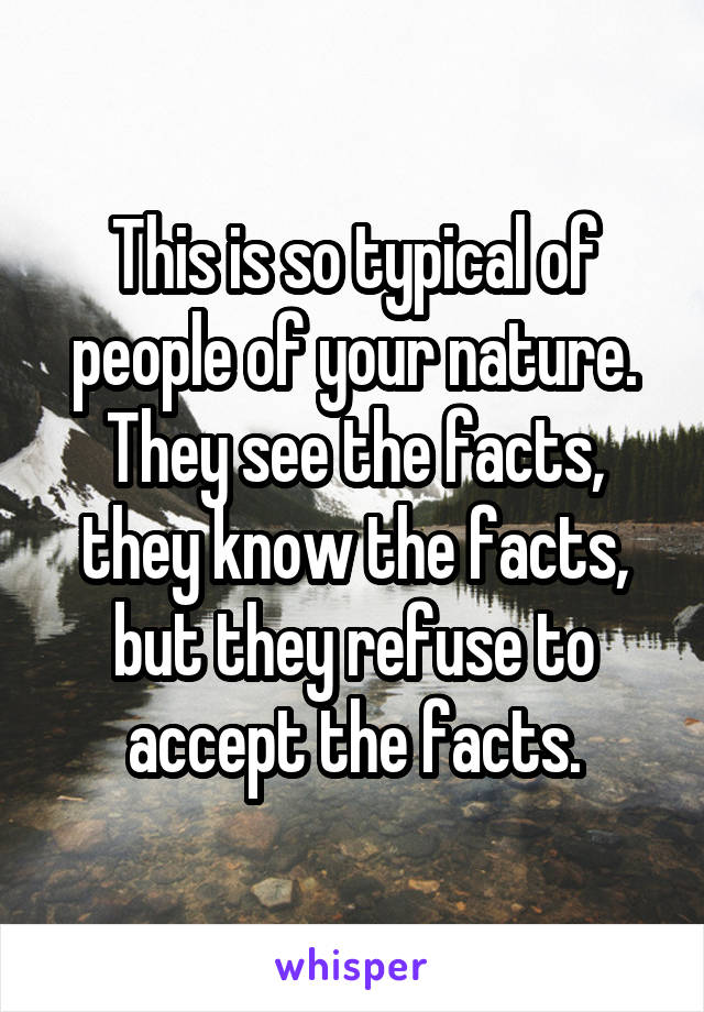 This is so typical of people of your nature. They see the facts, they know the facts, but they refuse to accept the facts.