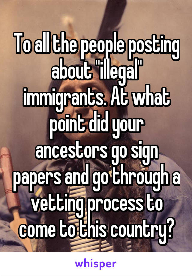 To all the people posting about "illegal" immigrants. At what point did your ancestors go sign papers and go through a vetting process to come to this country?