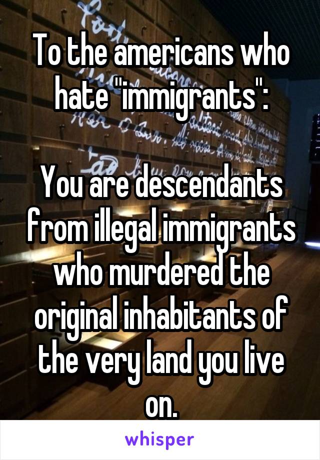 To the americans who hate "immigrants":

You are descendants from illegal immigrants who murdered the original inhabitants of the very land you live on.