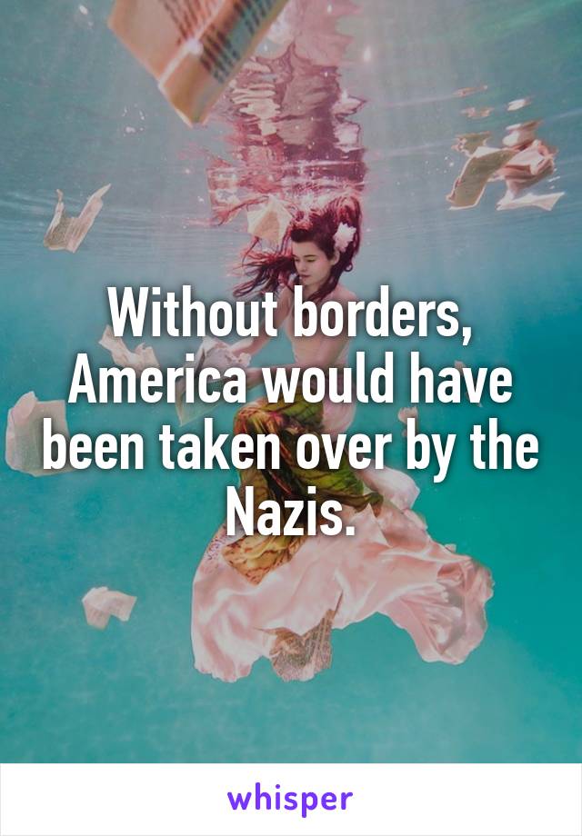 Without borders, America would have been taken over by the Nazis.